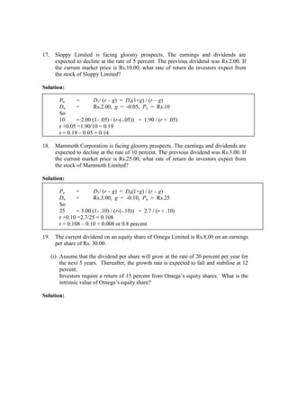 17. Sloppy Limited is facing gloomy prospects. The earnings and dividends are
expected to decline at the rate of 5 percent. The previous dividend was Rs.2.00. If
the current market price is Rs.10.00, what rate of return do investors expect from
the stock of Sloppy Limited?
Solution:
Po = D1/ (r – g) = Do(1+g) / (r – g)
Do = Rs.2.00, g = -0.05, Po = Rs.10
So
10 = 2.00 (1- .05) / (r-(-.05)) = 1.90 / (r + .05)
r +0.05 =1.90/10 = 0.19
r = 0.19 – 0.05 = 0.14
18. Mammoth Corporation is facing gloomy prospects. The earnings and dividends are
expected to decline at the rate of 10 percent. The previous dividend was Rs.3.00. If
the current market price is Rs.25.00, what rate of return do investors expect from
the stock of Mammoth Limited?
Solution:
Po = D1/ (r – g) = Do(1+g) / (r – g)
Do = Rs.3.00, g = -0.10, Po = Rs.25
So
25 = 3.00 (1- .10) / (r-(-.10)) = 2.7 / (r + .10)
r +0.10 =2.7/25 = 0.108
r = 0.108 – 0.10 = 0.008 or 0.8 percent
19. The current dividend on an equity share of Omega Limited is Rs.8.00 on an earnings
per share of Rs. 30.00.
(i) Assume that the dividend per share will grow at the rate of 20 percent per year for
the next 5 years. Thereafter, the growth rate is expected to fall and stabilise at 12
percent.
Investors require a return of 15 percent from Omega’s equity shares. What is the
intrinsic value of Omega’s equity share?
Solution:
 