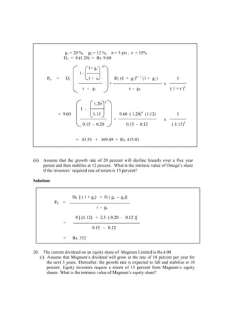 (ii) Assume that the growth rate of 20 percent will decline linearly over a five year
period and then stabilise at 12 percent. What is the intrinsic value of Omega’s share
if the investors’ required rate of return is 15 percent?
Solution:
20. The current dividend on an equity share of Magnum Limited is Rs.4.00.
(i) Assume that Magnum’s dividend will grow at the rate of 18 percent per year for
the next 5 years. Thereafter, the growth rate is expected to fall and stabilise at 10
percent. Equity investors require a return of 15 percent from Magnum’s equity
shares. What is the intrinsic value of Magnum’s equity share?
g1 = 20 %, g2 = 12 %, n = 5 yrs , r = 15%
D1 = 8 (1.20) = Rs. 9.60
1+ g1
n
1 -
Po = D1 1 + r D1 (1 + g1)n - 1
(1 + g2 ) 1
+ x
r - g1 r - g2 ( 1 + r )n
1.20 5
1 -
= 9.60 1.15 9.60 ( 1.20)4
(1.12) 1
+ x
0.15 - 0.20 0.15 - 0.12 ( 1.15)5
= 45.53 + 369.49 = Rs. 415.02
D0 [ ( 1 + gn) + H ( ga - gn)]
P0 =
r - gn
8 [ (1.12) + 2.5 ( 0.20 - 0.12 )]
=
0.15 - 0.12
= Rs. 352
 