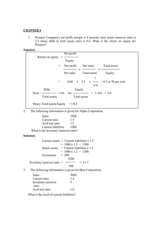 CHAPTER 4
1. Premier Company's net profit margin is 8 percent, total assets turnover ratio is
2.5 times, debt to total assets ratio is 0.6. What is the return on equity for
Premier?
Solution:
Net profit
Return on equity =
Equity
= Net profit Net sales Total assets
x x
Net sales Total assets Equity
1
= 0.08 x 2.5 x = 0.5 or 50 per cent
0.4
Debt Equity
Note : = 0.6 So = 1- 0.6 = 0.4
Total assets Total assets
Hence Total assets/Equity = 1/0.4
2. The following information is given for Alpha Corporation
Sales 3500
Current ratio 1.5
Acid test ratio 1.2
Current liabilities 1000
What is the inventory turnover ratio?
Solution:
Current assets = Current liabilities x 1.5
= 1000 x 1.5 = 1500
Quick assets = Current liabilities x 1.2
= 1000 x 1.2 = 1200
Inventories = 300
3500
Inventory turnover ratio = = 11.7
300
3. The following information is given for Beta Corporation.
Sales 5000
Current ratio 1.4
Inventory turnover 5
ratio
Acid test ratio 1.0
What is the level of current liabilities?
 