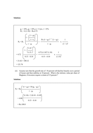 Solution:
(ii) Assume now that the growth rate of 18 percent will decline linearly over a period
of 4years and then stabilise at 10 percent . What is the intrinsic value per share of
Magnum, if investors require a return of 15 percent ?
Solution:
g1 = 18%, g2 = 10%, n = 5 yrs, r = 15%
D1 = 4 (1.18) = Rs.4.72
1 + g1
n
1 –
1 + r D1 (1 + g1) n – 1
(1 + g2) 1
P0 = D1 + x
r – g1 r – g2 (1 + r)n
1.18 5
1 -
1.15 4.72 (1.18)4
(1.10) 1
= 4.72 + x
0.15 – 0.18 0.15 – 0.10 (1.15)5
= 21.62 + 100.12
= 121.74
(1 + gn) + H (ga – gn)
P0 = D0
r – gn
(1.10) + 2 (0.18 – 0.10)
= 4.00
0.15 – 0.10
= Rs.100.8
 