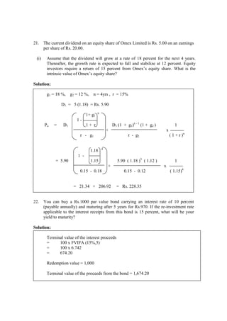 21. The current dividend on an equity share of Omex Limited is Rs. 5.00 on an earnings
per share of Rs. 20.00.
(i) Assume that the dividend will grow at a rate of 18 percent for the next 4 years.
Thereafter, the growth rate is expected to fall and stabilize at 12 percent. Equity
investors require a return of 15 percent from Omex’s equity share. What is the
intrinsic value of Omex’s equity share?
Solution:
g1 = 18 %, g2 = 12 %, n = 4yrs , r = 15%
D1 = 5 (1.18) = Rs. 5.90
1+ g1
n
1 -
Po = D1 1 + r D1 (1 + g1)n - 1
(1 + g2 ) 1
+ x
r - g1 r - g2 ( 1 + r )n
1.18 4
1 -
= 5.90 1.15 5.90 ( 1.18 )3
( 1.12 ) 1
+ x
0.15 - 0.18 0.15 - 0.12 ( 1.15)4
= 21.34 + 206.92 = Rs. 228.35
22. You can buy a Rs.1000 par value bond carrying an interest rate of 10 percent
(payable annually) and maturing after 5 years for Rs.970. If the re-investment rate
applicable to the interest receipts from this bond is 15 percent, what will be your
yield to maturity?
Solution:
Terminal value of the interest proceeds
= 100 x FVIFA (15%,5)
= 100 x 6.742
= 674.20
Redemption value = 1,000
Terminal value of the proceeds from the bond = 1,674.20
 
