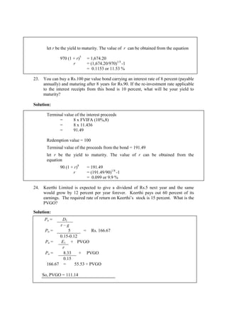 let r be the yield to maturity. The value of r can be obtained from the equation
970 (1 + r)5
= 1,674.20
r = (1,674.20/970)1/5
-1
= 0.1153 or 11.53 %
23. You can buy a Rs.100 par value bond carrying an interest rate of 8 percent (payable
annually) and maturing after 8 years for Rs.90. If the re-investment rate applicable
to the interest receipts from this bond is 10 percent, what will be your yield to
maturity?
Solution:
Terminal value of the interest proceeds
= 8 x FVIFA (10%,8)
= 8 x 11.436
= 91.49
Redemption value = 100
Terminal value of the proceeds from the bond = 191.49
let r be the yield to maturity. The value of r can be obtained from the
equation
90 (1 + r)8
= 191.49
r = (191.49/90)1/8
-1
= 0.099 or 9.9 %
24. Keerthi Limited is expected to give a dividend of Rs.5 next year and the same
would grow by 12 percent per year forever. Keerthi pays out 60 percent of its
earnings. The required rate of return on Keerthi’s stock is 15 percent. What is the
PVGO?
Solution:
Po = D1
r – g
Po = 5 = Rs. 166.67
0.15-0.12
Po = E1 + PVGO
r
Po = 8.33 + PVGO
0.15
166.67 = 55.53 + PVGO
So, PVGO = 111.14
 