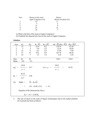 Year Return on the stock Return
Apple Computers (%) Market Portfolio (%)
1 -13 -3
2 5 2
3 15 8
4 27 12
5 10 7
(i) What is the beta of the stock of Apple Computers?
(ii) Establish the characteristic line for the stock of Apple Computers.
Solution:
Year RA RM RA - RA RM - RM (RA - RA) (RM - RM) (RM - RM)2
1 -13 -3 -21.8 -8.2 178.76 67.24
2 5 2 -3.8 -3.2 12.16 10.24
3 15 8 6.2 2.8 17.36 7.84
4 27 12 18.2 6.8 123.76 46.24
5 10 7 1.2 1.8 2.16 3.24
Sum 44 26 334.2 134.8
Mean 8.8 5.2
134.8 334.2
σM
2
= = 33.7 Cov A,M = = 83.55
5 - 1 5 - 1
83.55
βA = = 2.48
33.7
(ii) Alpha = RA – βA RM
= 8.8 – (2.48 x 5.2) = - 4.1
Equation of the characteristic line is
RA = - 4.1 + 2.48 RM
5. The rate of return on the stock of Sigma Technologies and on the market portfolio
for 6 periods has been as follows:
 