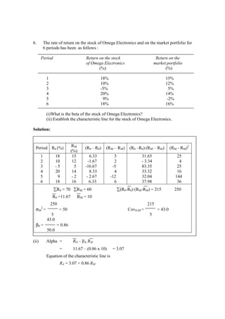 6. The rate of return on the stock of Omega Electronics and on the market portfolio for
6 periods has been as follows :
Period Return on the stock Return on the
of Omega Electronics market portfolio
(%) (%)
1 18% 15%
2 10% 12%
3 -5% 5%
4 20% 14%
5 9% -2%
6 18% 16%
(i)What is the beta of the stock of Omega Electronics?
(ii) Establish the characteristic line for the stock of Omega Electronics.
Solution:
(ii) Alpha = RO – βA RM
= 11.67 – (0.86 x 10) = 3.07
Equation of the characteristic line is
RA = 3.07 + 0.86 RM
Period R0 (%) RM
(%)
(R0 – R0) (RM – RM) (R0 –R0) (RM – RM) (RM - RM)2
1 18 15 6.33 5 31.65 25
2 10 12 -1.67 2 - 3.34 4
3 - 5 5 -16.67 -5 83.35 25
4 20 14 8.33 4 33.32 16
5 9 - 2 - 2.67 -12 32.04 144
6 18 16 6.33 6 37.98 36
∑R0 = 70 ∑RM = 60 ∑(R0-R0) (RM-RM) = 215 250
R0 =11.67 RM = 10
250 215
σM
2
= = 50 CovO,M = = 43.0
5 5
43.0
β0 = = 0.86
50.0
 