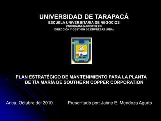 Presentado por: Jaime E. Mendoza Agurto
UNIVERSIDAD DE TARAPACÁ
ESCUELA UNIVERSITARIA DE NEGOCIOS
PROGRAMA MAGÍSTER EN
DIRECCIÓN Y GESTIÓN DE EMPRESAS (MBA)
PLAN ESTRATÉGICO DE MANTENIMIENTO PARA LA PLANTA
DE TÍA MARÍA DE SOUTHERN COPPER CORPORATION
Arica, Octubre del 2010
 