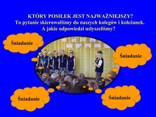 KTÓRY POSIŁEK JEST NAJWAŻNIEJSZY?
 To pytanie skierowaliśmy do naszych kolegów i koleżanek.
             A jakie odpowiedzi usłyszeliśmy?

Śniadanie

                                              Śniadanie




  Śniadanie                              Śniadanie
 