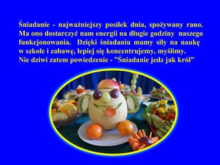 Śniadanie - najważniejszy posiłek dnia, spożywany rano.
Ma ono dostarczyć nam energii na długie godziny naszego
funkcjonowania. Dzięki śniadaniu mamy siły na naukę
w szkole i zabawę, lepiej się koncentrujemy, myślimy.
Nie dziwi zatem powiedzenie - ”Śniadanie jedz jak król”
 