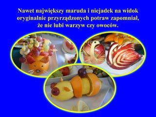 Nawet największy maruda i niejadek na widok
oryginalnie przyrządzonych potraw zapomniał,
       że nie lubi warzyw czy owoców.
 