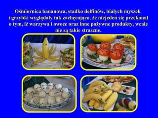 Ośmiornica bananowa, stadko delfinów, białych myszek
i grzybki wyglądały tak zachęcająco, że niejeden się przekonał
o tym, iż warzywa i owoce oraz inne pożywne produkty, wcale
                     nie są takie straszne.
 