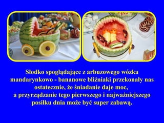 Słodko spoglądające z arbuzowego wózka
mandarynkowo - bananowe bliźniaki przekonały nas
        ostatecznie, że śniadanie daje moc,
 a przyrządzanie tego pierwszego i najważniejszego
       posiłku dnia może być super zabawą.
 