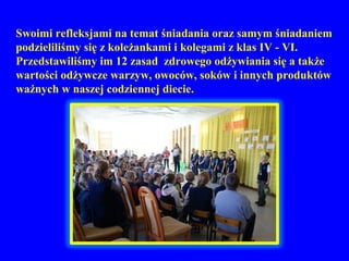 Swoimi refleksjami na temat śniadania oraz samym śniadaniem
podzieliliśmy się z koleżankami i kolegami z klas IV - VI.
Przedstawiliśmy im 12 zasad zdrowego odżywiania się a także
wartości odżywcze warzyw, owoców, soków i innych produktów
ważnych w naszej codziennej diecie.
 