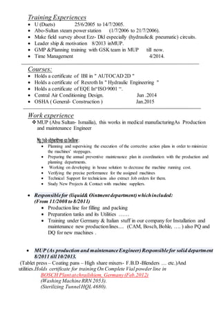 Training Experiences
 U (Duets) 25/6/2005 to 14/7/2005.
 Abo-Sultan steam power station (1/7/2006 to 21/7/2006).
 Make field survey about Ezz- Dkl especially (hydraulic& pneumatic) circuits.
 Leader ship & motivation 8/2013 inMUP.
 GMP &Planning training with GSK team in MUP till now.
 Time Management 4/2014.
Courses:
 Holds a certificate of IBI in " AUTOCAD 2D "
 Holds a certificate of Rexroth In " Hydraulic Engineering "
 Holds a certificate of EQE In“ISO 9001 “.
 Central Air Conditioning Design. Jun .2014
 OSHA ( General- Construction ) Jan.2015
Work experience
MUP (Abu Sultan- Ismailia), this works in medical manufacturingAs Production
and maintenance Engineer
My job objectives asbellow:
 Planning and supervising the execution of the corrective action plans in order to minimize
the machines' stoppages.
 Preparing the annual preventive maintenance plan in coordination with the production and
planning departments.
 Working on developing in house solution to decrease the machine running cost.
 Verifying the precise performance for the assigned machines
 Technical Support for technicians also extract Job orders for them.
 Study New Projects & Contact with machine suppliers.
 Responsiblefor (liquid& Ointmentdepartment)whichincluded:
(From 11/2008 to 8/2011)
 Production line for filling and packing
 Preparation tanks and its Utilities ……
 Training under Germany & Italian stuff in our company for Installation and
maintenance new productionlines.... (CAM, Bosch, Bohle, …. ) also PQ and
DQ for new machines .
 MUP (As production and maintenanceEngineer)Responsiblefor solid department
8/2011 till10/2013.
(Tablet press – Coating pans – High share mixers- F.B.D -Blenders … etc.)And
utilities.Holds certificate for training On Complete Vial powder line in
BOSCH Plantatchrailshiem, Germany(Feb.2012)
(Washing MachineRRN 2053).
(Sterilizing TunnelHQL 4680).
 
