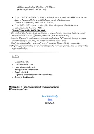 (Filling and Sealing MachineAFG 3020).
(Capping machineVRK 4010B)
 From 11-2013 till 7-2014 Workin selected team to work with GSK team In our
factory Responsible for penicillinDepartment which contains
(Sterile & Non sterile) Area and it's utilities .
 From 7-2014 till present work as Mechanicalengineer Section Head in
Cephalosporin Factory – MUP
Can do Extra works BesideMy work :
 I'm work as Production Engineerto follow up production and make OEE reports for
calculate Productivity Effeminacy to reach Lean manufacturing.
 Monitor Preventive maintenancescheduleand extract KPI's reports to improvement
maintenanceprocess and give results and recommendations.
 StudyArea remodeling and studynew Production Lines with high capacities
 Preparing and executing the annualplan for the required spare parts according to the
approved budget.
Skills
 Leadership skills.
 Communication skills.
 Have a team work Spirit.
 Ability to work under stress.
 Result oriented.
 High level of collaboration with stakeholders.
 Strategic thinking skills.
Hoping that myqualification meetsyour requirements.
With my best wishes.
Yours Sincerely
Amr
Feb.2015
 