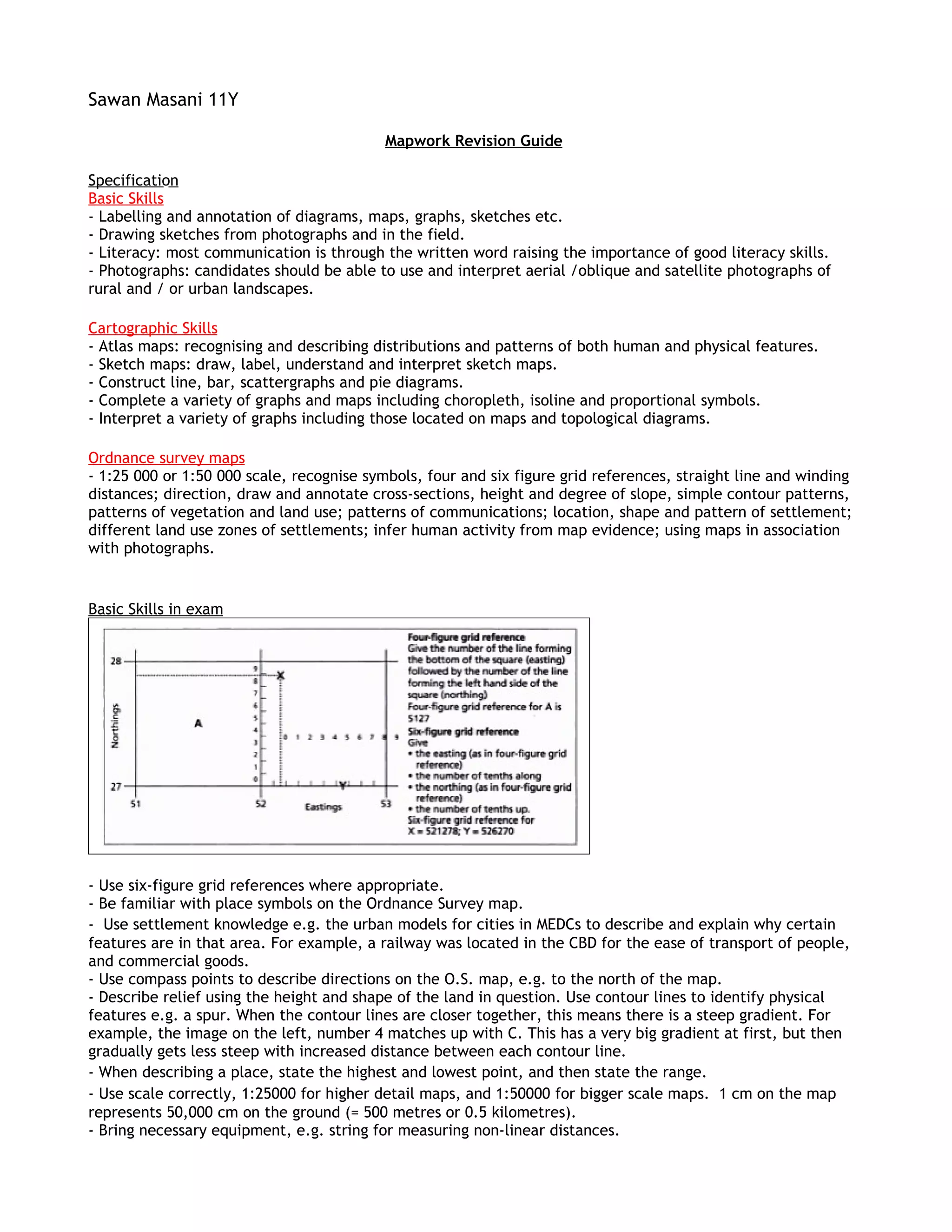 Sawan Masani 11Y

                                           Mapwork Revision Guide

Specification
Basic Skills
- Labelling and annotation of diagrams, maps, graphs, sketches etc.
- Drawing sketches from photographs and in the field.
- Literacy: most communication is through the written word raising the importance of good literacy skills.
- Photographs: candidates should be able to use and interpret aerial /oblique and satellite photographs of
rural and / or urban landscapes.

Cartographic Skills
- Atlas maps: recognising and describing distributions and patterns of both human and physical features.
- Sketch maps: draw, label, understand and interpret sketch maps.
- Construct line, bar, scattergraphs and pie diagrams.
- Complete a variety of graphs and maps including choropleth, isoline and proportional symbols.
- Interpret a variety of graphs including those located on maps and topological diagrams.

Ordnance survey maps
- 1:25 000 or 1:50 000 scale, recognise symbols, four and six figure grid references, straight line and winding
distances; direction, draw and annotate cross-sections, height and degree of slope, simple contour patterns,
patterns of vegetation and land use; patterns of communications; location, shape and pattern of settlement;
different land use zones of settlements; infer human activity from map evidence; using maps in association
with photographs.


Basic Skills in exam




- Use six-figure grid references where appropriate.
- Be familiar with place symbols on the Ordnance Survey map.
- Use settlement knowledge e.g. the urban models for cities in MEDCs to describe and explain why certain
features are in that area. For example, a railway was located in the CBD for the ease of transport of people,
and commercial goods.
- Use compass points to describe directions on the O.S. map, e.g. to the north of the map.
- Describe relief using the height and shape of the land in question. Use contour lines to identify physical
features e.g. a spur. When the contour lines are closer together, this means there is a steep gradient. For
example, the image on the left, number 4 matches up with C. This has a very big gradient at first, but then
gradually gets less steep with increased distance between each contour line.
- When describing a place, state the highest and lowest point, and then state the range.
- Use scale correctly, 1:25000 for higher detail maps, and 1:50000 for bigger scale maps. 1 cm on the map
represents 50,000 cm on the ground (= 500 metres or 0.5 kilometres).
- Bring necessary equipment, e.g. string for measuring non-linear distances.
 