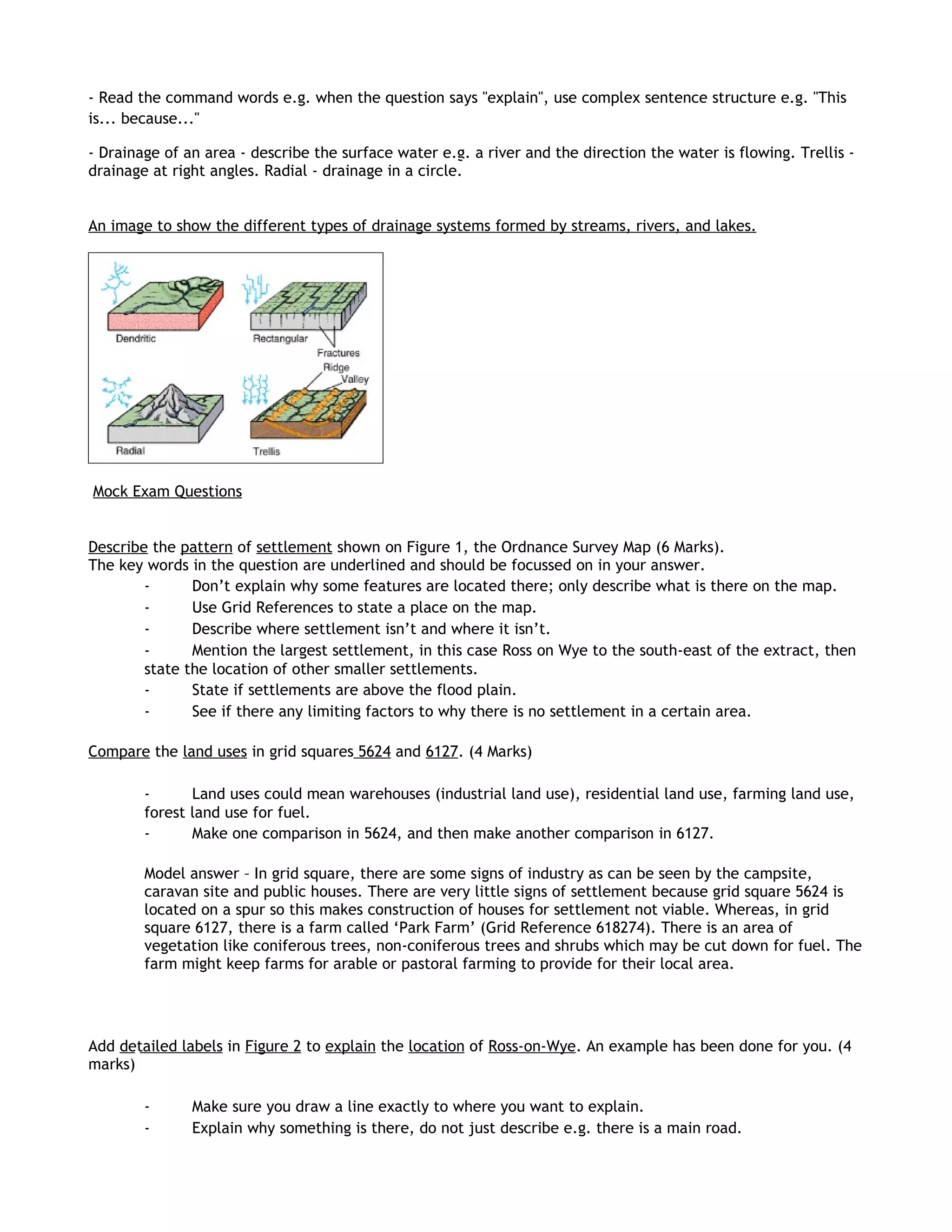 - Read the command words e.g. when the question says "explain", use complex sentence structure e.g. "This
is... because..."

- Drainage of an area - describe the surface water e.g. a river and the direction the water is flowing. Trellis -
drainage at right angles. Radial - drainage in a circle.


An image to show the different types of drainage systems formed by streams, rivers, and lakes.




Mock Exam Questions


Describe the pattern of settlement shown on Figure 1, the Ordnance Survey Map (6 Marks).
The key words in the question are underlined and should be focussed on in your answer.
        -      Don’t explain why some features are located there; only describe what is there on the map.
        -      Use Grid References to state a place on the map.
        -      Describe where settlement isn’t and where it isn’t.
        -      Mention the largest settlement, in this case Ross on Wye to the south-east of the extract, then
        state the location of other smaller settlements.
        -      State if settlements are above the flood plain.
        -      See if there any limiting factors to why there is no settlement in a certain area.

Compare the land uses in grid squares 5624 and 6127. (4 Marks)

        -      Land uses could mean warehouses (industrial land use), residential land use, farming land use,
        forest land use for fuel.
        -      Make one comparison in 5624, and then make another comparison in 6127.

        Model answer – In grid square, there are some signs of industry as can be seen by the campsite,
        caravan site and public houses. There are very little signs of settlement because grid square 5624 is
        located on a spur so this makes construction of houses for settlement not viable. Whereas, in grid
        square 6127, there is a farm called ‘Park Farm’ (Grid Reference 618274). There is an area of
        vegetation like coniferous trees, non-coniferous trees and shrubs which may be cut down for fuel. The
        farm might keep farms for arable or pastoral farming to provide for their local area.




Add detailed labels in Figure 2 to explain the location of Ross-on-Wye. An example has been done for you. (4
marks)

        -      Make sure you draw a line exactly to where you want to explain.
        -      Explain why something is there, do not just describe e.g. there is a main road.
 