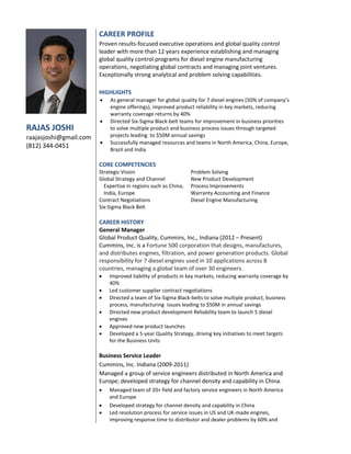 RAJAS JOSHI
raajasjoshi@gmail.com
(812) 344-0451
CAREER PROFILE
Proven results-focused executive operations and global quality control
leader with more than 12 years experience establishing and managing
global quality control programs for diesel engine manufacturing
operations, negotiating global contracts and managing joint ventures.
Exceptionally strong analytical and problem solving capabilities.
HIGHLIGHTS
 As general manager for global quality for 7 diesel engines (50% of company’s
engine offerings), improved product reliability in key markets, reducing
warranty coverage returns by 40%
 Directed Six-Sigma Black-belt teams for improvement in business priorities
to solve multiple product and business process issues through targeted
projects leading to $50M annual savings
 Successfully managed resources and teams in North America, China, Europe,
Brazil and India
CORE COMPETENCIES
Strategic Vision
Global Strategy and Channel
Expertise in regions such as China,
India, Europe
Contract Negotiations
Six-Sigma Black Belt
Problem Solving
New Product Development
Process Improvements
Warranty Accounting and Finance
Diesel Engine Manufacturing
CAREER HISTORY
General Manager
Global Product Quality, Cummins, Inc., Indiana (2012 – Present)
Cummins, Inc. is a Fortune 500 corporation that designs, manufactures,
and distributes engines, filtration, and power generation products. Global
responsibility for 7 diesel engines used in 10 applications across 8
countries, managing a global team of over 30 engineers.
 Improved liability of products in key markets, reducing warranty coverage by
40%
 Led customer supplier contract negotiations
 Directed a team of Six-Sigma Black-belts to solve multiple product, business
process, manufacturing issues leading to $50M in annual savings
 Directed new product development Reliability team to launch 5 diesel
engines
 Approved new product launches
 Developed a 5-year Quality Strategy, driving key initiatives to meet targets
for the Business Units
Business Service Leader
Cummins, Inc. Indiana (2009-2011)
Managed a group of service engineers distributed in North America and
Europe; developed strategy for channel density and capability in China.
 Managed team of 20+ field and factory service engineers in North America
and Europe
 Developed strategy for channel density and capability in China
 Led resolution process for service issues in US and UK-made engines,
improving response time to distributor and dealer problems by 60% and
 