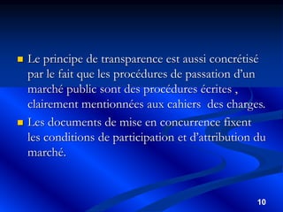 10
 Le principe de transparence est aussi concrétisé
par le fait que les procédures de passation d’un
marché public sont des procédures écrites ,
clairement mentionnées aux cahiers des charges.
 Les documents de mise en concurrence fixent
les conditions de participation et d’attribution du
marché.
 