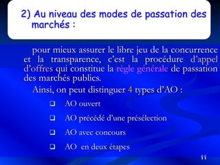 11
2) Au niveau des modes de passation des
marchés :
pour mieux assurer le libre jeu de la concurrence
et la transparence, c’est la procédure d’appel
d’offres qui constitue la règle générale de passation
des marchés publics.
Ainsi, on peut distinguer 4 types d’AO :
 AO ouvert
 AO précédé d’une présélection
 AO avec concours
 AO en deux étapes
 