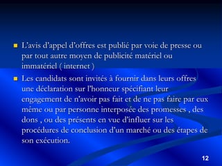 12
 L’avis d’appel d’offres est publié par voie de presse ou
par tout autre moyen de publicité matériel ou
immatériel ( internet )
 Les candidats sont invités à fournir dans leurs offres
une déclaration sur l’honneur spécifiant leur
engagement de n’avoir pas fait et de ne pas faire par eux
même ou par personne interposée des promesses , des
dons , ou des présents en vue d’influer sur les
procédures de conclusion d’un marché ou des étapes de
son exécution.
 