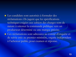 13
 Les candidats sont autorisés à formuler des
réclamations s’ils jugent que les spécifications
techniques exigées aux cahiers des charges sont de
nature à orienter la commande publique vers un
producteur déterminé ou une marque précise.
 Ces réclamations sont adressées au comité d’enquête et
de suivie crée au premier ministère, organe indépendant
à l’acheteur public, pour examen et réponse.
 