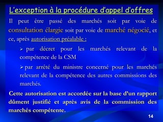 14
L’exception à la procédure d’appel d’offres
Il peut être passé des marchés soit par voie de
consultation élargie soit par voie de marché négocié, et
ce, après autorisation préalable :
 par décret pour les marchés relevant de la
compétence de la CSM
 par arrêté du ministre concerné pour les marchés
relevant de la compétence des autres commissions des
marchés.
Cette autorisation est accordée sur la base d’un rapport
dûment justifié et après avis de la commission des
marchés compétente.
 