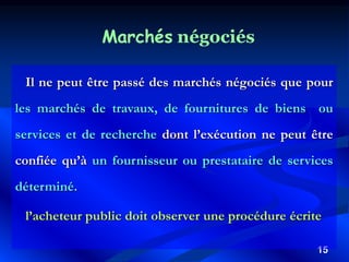 15
Marchés négociés
Il ne peut être passé des marchés négociés que pour
les marchés de travaux, de fournitures de biens ou
services et de recherche dont l’exécution ne peut être
confiée qu’à un fournisseur ou prestataire de services
déterminé.
l’acheteur public doit observer une procédure écrite
 