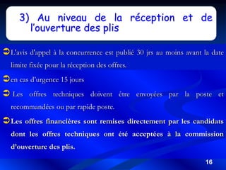 16
L'avis d'appel à la concurrence est publié 30 jrs au moins avant la date
limite fixée pour la réception des offres.
en cas d’urgence 15 jours
 Les offres techniques doivent être envoyées par la poste et
recommandées ou par rapide poste.
Les offres financières sont remises directement par les candidats
dont les offres techniques ont été acceptées à la commission
d’ouverture des plis.
3) Au niveau de la réception et de
l’ouverture des plis
 