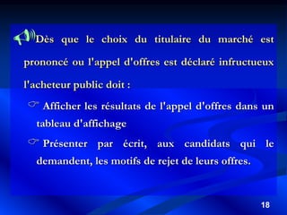 18
Dès que le choix du titulaire du marché est
prononcé ou l'appel d'offres est déclaré infructueux
l'acheteur public doit :
 Afficher les résultats de l'appel d'offres dans un
tableau d'affichage
 Présenter par écrit, aux candidats qui le
demandent, les motifs de rejet de leurs offres.
 