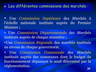 20
Les différentes commissions des marchés :
 Une Commission Supérieure des Marchés à
l’échelle nationale instituée auprès du Premier
Ministre ;
 Une Commission Départementale des Marchés
instituée auprès de chaque ministère ;
Une Commission Régionale des marchés instituée
au niveau de chaque gouvernorat.
 Une Commission Communale des Marchés
instituée auprès des communes dont le budget de
fonctionnement dépassant le seuil déterminé par la
réglementation.
 