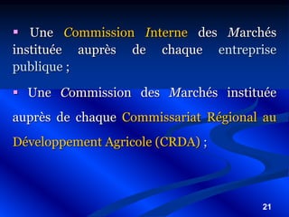 21
 Une Commission Interne des Marchés
instituée auprès de chaque entreprise
publique ;
 Une Commission des Marchés instituée
auprès de chaque Commissariat Régional au
Développement Agricole (CRDA) ;
 