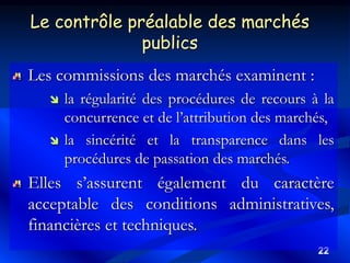 22
Les commissions des marchés examinent :
 la régularité des procédures de recours à la
concurrence et de l’attribution des marchés,
 la sincérité et la transparence dans les
procédures de passation des marchés.
Elles s’assurent également du caractère
acceptable des conditions administratives,
financières et techniques.
Le contrôle préalable des marchés
publics
 
