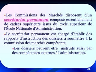 23
Les Commissions des Marchés disposent d’un
secrétariat permanent composé essentiellement
de cadres supérieurs issus du cycle supérieur de
l’École Nationale d’Administration.
Le secrétariat permanent est chargé d’établir des
rapports d’instruction des dossiers à soumettre à la
commission des marchés compétente.
Les dossiers peuvent être instruits aussi par
des compétences externes à l’administration.
 