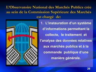 26
1. L’instauration d’un système
d’informations permettant la
collecte, le traitement et
l’analyse des données relatives
aux marchés publics et à la
commande publique d’une
manière générale.
L’Observatoire National des Marchés Publics crée
au sein de la Commission Supérieure des Marchés
est chargé de:
 