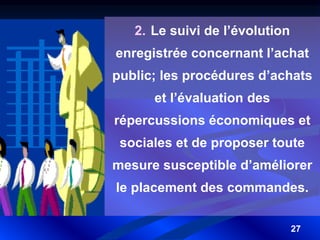 27
2. Le suivi de l’évolution
enregistrée concernant l’achat
public; les procédures d’achats
et l’évaluation des
répercussions économiques et
sociales et de proposer toute
mesure susceptible d’améliorer
le placement des commandes.
 