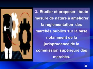 28
3. Etudier et proposer toute
mesure de nature à améliorer
la réglementation des
marchés publics sur la base
notamment de la
jurisprudence de la
commission supérieure des
marchés.
 
