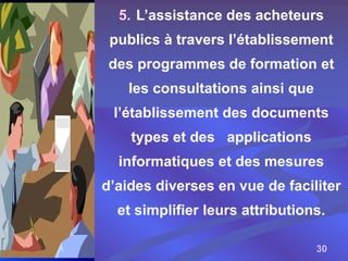 30
5. L’assistance des acheteurs
publics à travers l’établissement
des programmes de formation et
les consultations ainsi que
l’établissement des documents
types et des applications
informatiques et des mesures
d’aides diverses en vue de faciliter
et simplifier leurs attributions.
 