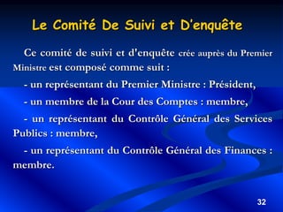 32
Le Comité De Suivi et D’enquête
Ce comité de suivi et d'enquête crée auprès du Premier
Ministre est composé comme suit :
- un représentant du Premier Ministre : Président,
- un membre de la Cour des Comptes : membre,
- un représentant du Contrôle Général des Services
Publics : membre,
- un représentant du Contrôle Général des Finances :
membre.
 