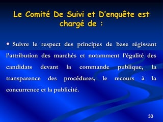 33
Le Comité De Suivi et D’enquête est
chargé de :
 Suivre le respect des principes de base régissant
l’attribution des marchés et notamment l’égalité des
candidats devant la commande publique, la
transparence des procédures, le recours à la
concurrence et la publicité.
 
