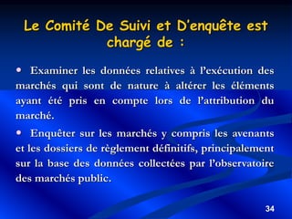34
 Examiner les données relatives à l’exécution des
marchés qui sont de nature à altérer les éléments
ayant été pris en compte lors de l’attribution du
marché.
 Enquêter sur les marchés y compris les avenants
et les dossiers de règlement définitifs, principalement
sur la base des données collectées par l’observatoire
des marchés public.
Le Comité De Suivi et D’enquête est
chargé de :
 
