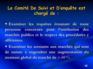 35
 Examiner les requêtes émanant de toute
personne concernée pour l’attribution des
marchés publics et le respect des procédures y
afférentes.
 Examiner les avenants aux marchés qui sont
de nature à engendrer une augmentation du
montant global du marché de + 50 %.
Le Comité De Suivi et D’enquête est
chargé de :
 