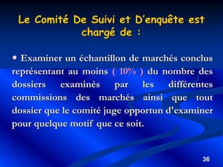 36
 Examiner un échantillon de marchés conclus
représentant au moins ( 10% ) du nombre des
dossiers examinés par les différentes
commissions des marchés ainsi que tout
dossier que le comité juge opportun d'examiner
pour quelque motif que ce soit.
Le Comité De Suivi et D’enquête est
chargé de :
 