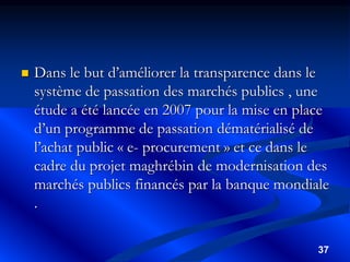 37
 Dans le but d’améliorer la transparence dans le
système de passation des marchés publics , une
étude a été lancée en 2007 pour la mise en place
d’un programme de passation dématérialisé de
l’achat public « e- procurement » et ce dans le
cadre du projet maghrébin de modernisation des
marchés publics financés par la banque mondiale
.
 