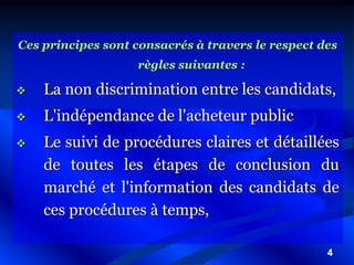 4
Ces principes sont consacrés à travers le respect des
règles suivantes :
 La non discrimination entre les candidats,
 L'indépendance de l'acheteur public
 Le suivi de procédures claires et détaillées
de toutes les étapes de conclusion du
marché et l'information des candidats de
ces procédures à temps,
 