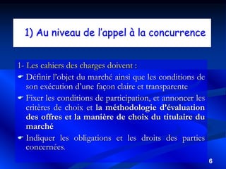 6
1) Au niveau de l’appel à la concurrence
1- Les cahiers des charges doivent :
 Définir l’objet du marché ainsi que les conditions de
son exécution d’une façon claire et transparente
 Fixer les conditions de participation, et annoncer les
critères de choix et la méthodologie d’évaluation
des offres et la manière de choix du titulaire du
marché
 Indiquer les obligations et les droits des parties
concernées.
 