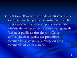 7
 Il est formellement interdit de mentionner dans
les cahier des charges que le titulaire du marché
supportera en totalité ou en partie les frais de
mission ,de transport ou de séjour des agents de
l’acheteur public au titre du contrôle de
conformité de la qualité des prestations
commandés au cours de la réception de la
commande objet du marché .
 