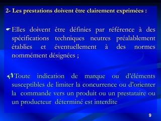 9
2- Les prestations doivent être clairement exprimées :
Elles doivent être définies par référence à des
spécifications techniques neutres préalablement
établies et éventuellement à des normes
nommément désignées ;
Toute indication de marque ou d’éléments
susceptibles de limiter la concurrence ou d’orienter
la commande vers un produit ou un prestataire ou
un producteur déterminé est interdite
 