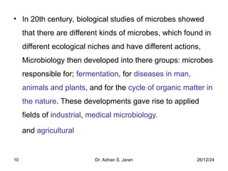 26/12/24
Dr. Adnan S. Jaran
10
• In 20th century, biological studies of microbes showed
that there are different kinds of microbes, which found in
different ecological niches and have different actions,
Microbiology then developed into there groups: microbes
responsible for; fermentation, for diseases in man,
animals and plants, and for the cycle of organic matter in
the nature. These developments gave rise to applied
fields of industrial, medical microbiology.
and agricultural
 