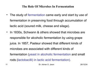 26/12/24
Dr. Adnan S. Jaran
11
The Role Of Microbes In Fermentation
• The study of fermentation came early and start by use of
fermentation in preserving food through accumulation of
lactic acid (soured milk, cheese and silage).
• In 1830s, Schwann & others showed that microbes are
responsible for alcoholic fermentation by using grape
juice. In 1857, Pasteur showed that different kinds of
microbes are associated with different kinds of
fermentation (yeast in alcoholic fermentation and small
rods (lactobacilli) in lactic acid fermentation).
 