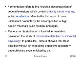 26/12/24
Dr. Adnan S. Jaran
12
• Fermentation refers to the microbial decomposition of
vegetable matters which contains mostly carbohydrates,
while putrefaction refers to the formation of more
unpleasant products by the decomposition of high
protein materials, such as meat and eggs.
• Pasteur on his studies on microbial fermentation,
developed the study of microbial metabolism or microbial
physiology. In particular, Pasteur showed that life is
possible without air, that some organisms (obligatory
anaerobic) are even inhibited by air.
 