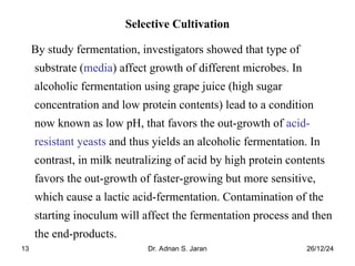 26/12/24
Dr. Adnan S. Jaran
13
Selective Cultivation
By study fermentation, investigators showed that type of
substrate (media) affect growth of different microbes. In
alcoholic fermentation using grape juice (high sugar
concentration and low protein contents) lead to a condition
now known as low pH, that favors the out-growth of acid-
resistant yeasts and thus yields an alcoholic fermentation. In
contrast, in milk neutralizing of acid by high protein contents
favors the out-growth of faster-growing but more sensitive,
which cause a lactic acid-fermentation. Contamination of the
starting inoculum will affect the fermentation process and then
the end-products.
 